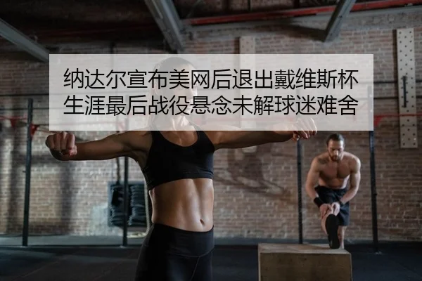 纳达尔宣布美网后退出戴维斯杯 生涯最后战役悬念未解球迷难舍