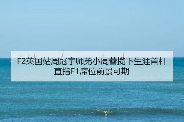 F2英国站周冠宇师弟小周蕾揽下生涯首杆 直指F1席位前景可期
